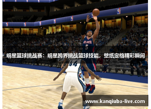 明星篮球挑战赛：明星跨界挑战篮球技能，壁纸定格精彩瞬间