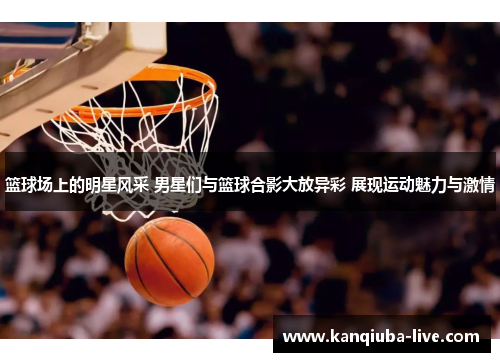 篮球场上的明星风采 男星们与篮球合影大放异彩 展现运动魅力与激情