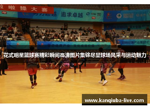 花式明星篮球赛精彩瞬间高清图片集锦尽显球场风采与运动魅力