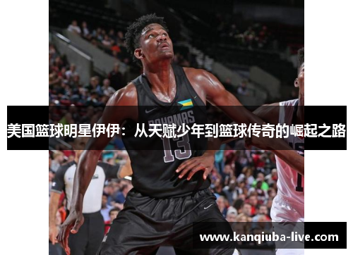 美国篮球明星伊伊：从天赋少年到篮球传奇的崛起之路
